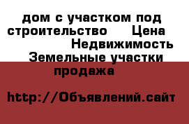 дом с участком под строительство.  › Цена ­ 7 000 000 -  Недвижимость » Земельные участки продажа   